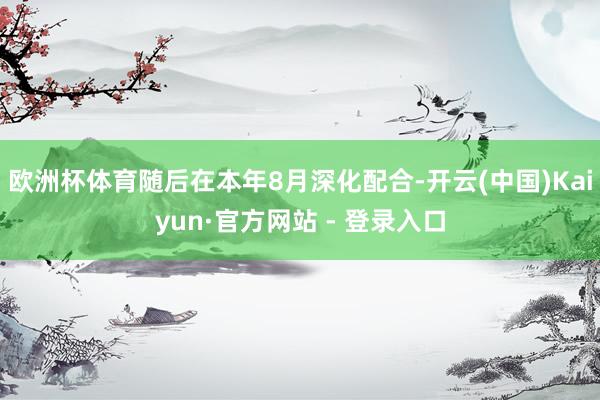 欧洲杯体育随后在本年8月深化配合-开云(中国)Kaiyun·官方网站 - 登录入口