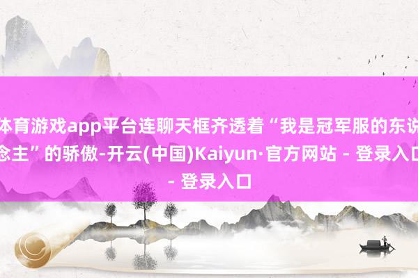 体育游戏app平台连聊天框齐透着“我是冠军服的东说念主”的骄傲-开云(中国)Kaiyun·官方网站 - 登录入口