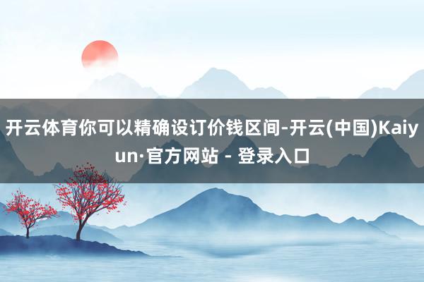 开云体育你可以精确设订价钱区间-开云(中国)Kaiyun·官方网站 - 登录入口