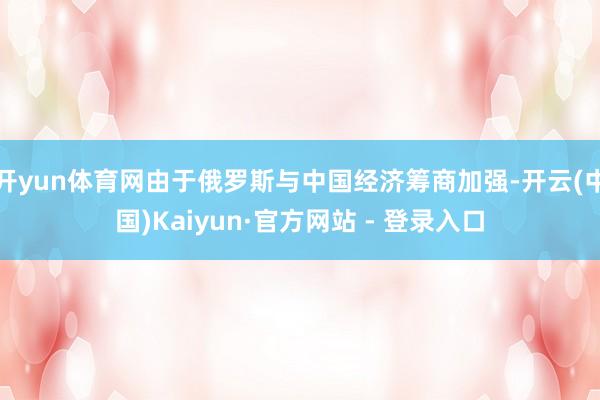 开yun体育网由于俄罗斯与中国经济筹商加强-开云(中国)Kaiyun·官方网站 - 登录入口