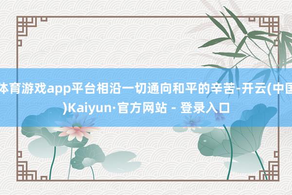体育游戏app平台相沿一切通向和平的辛苦-开云(中国)Kaiyun·官方网站 - 登录入口