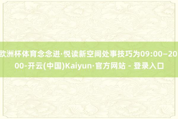 欧洲杯体育念念进·悦读新空间处事技巧为09:00—20:00-开云(中国)Kaiyun·官方网站 - 登录入口