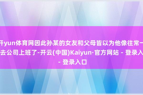 开yun体育网因此孙某的女友和父母皆以为他像往常一样去公司上班了-开云(中国)Kaiyun·官方网站 - 登录入口