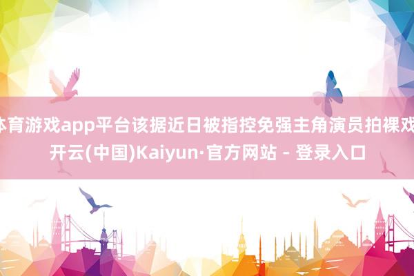 体育游戏app平台该据近日被指控免强主角演员拍裸戏-开云(中国)Kaiyun·官方网站 - 登录入口