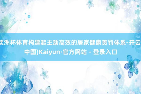 欧洲杯体育构建起主动高效的居家健康责罚体系-开云(中国)Kaiyun·官方网站 - 登录入口