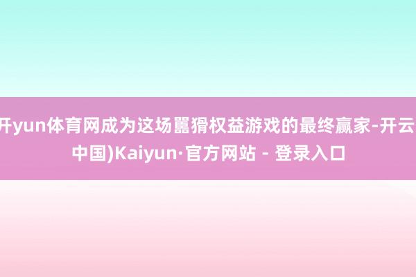 开yun体育网成为这场嚚猾权益游戏的最终赢家-开云(中国)Kaiyun·官方网站 - 登录入口