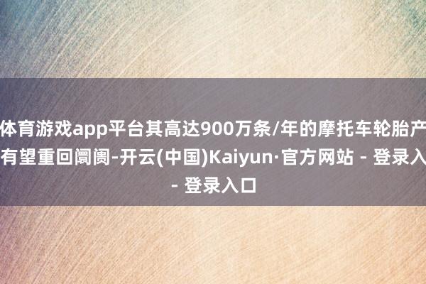 体育游戏app平台其高达900万条/年的摩托车轮胎产能有望重回阛阓-开云(中国)Kaiyun·官方网站 - 登录入口