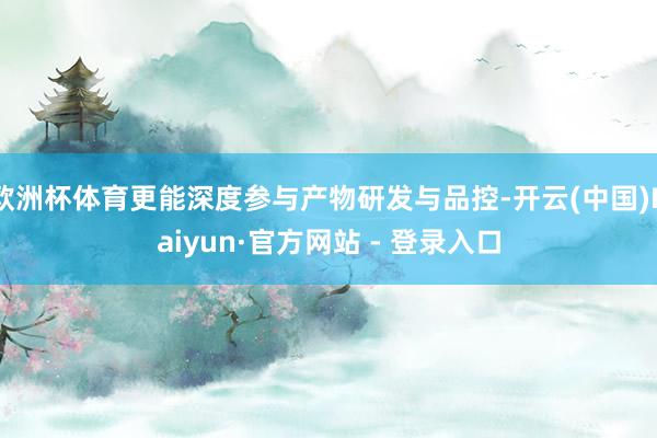 欧洲杯体育更能深度参与产物研发与品控-开云(中国)Kaiyun·官方网站 - 登录入口