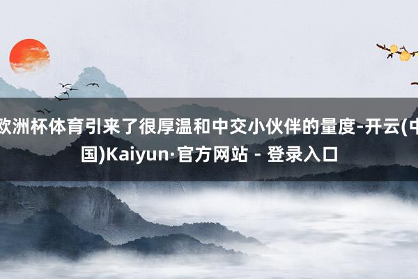 欧洲杯体育引来了很厚温和中交小伙伴的量度-开云(中国)Kaiyun·官方网站 - 登录入口