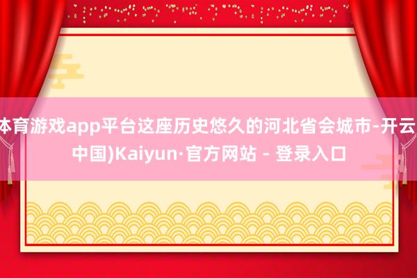 体育游戏app平台这座历史悠久的河北省会城市-开云(中国)Kaiyun·官方网站 - 登录入口