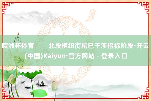 欧洲杯体育        北段枢纽衔尾已干涉招标阶段-开云(中国)Kaiyun·官方网站 - 登录入口