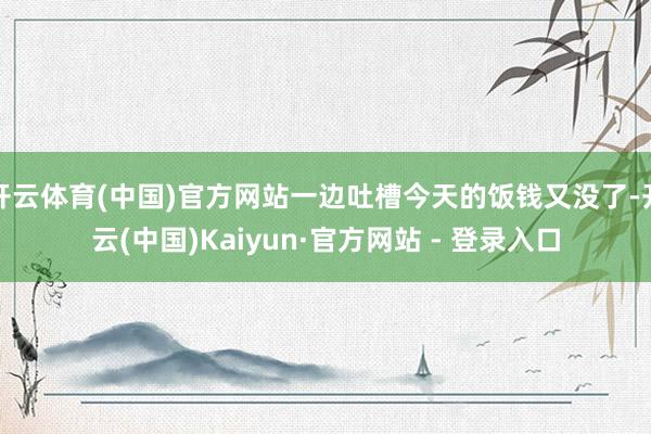 开云体育(中国)官方网站一边吐槽今天的饭钱又没了-开云(中国)Kaiyun·官方网站 - 登录入口