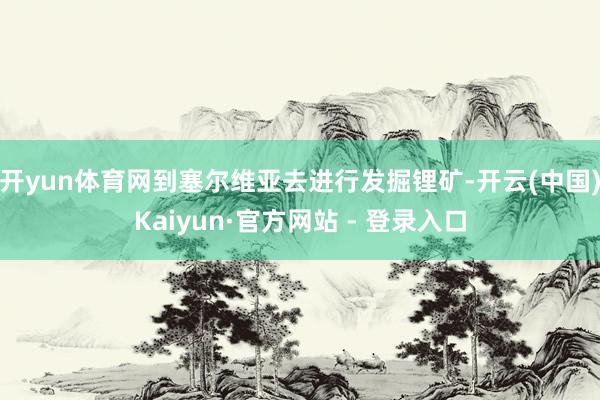 开yun体育网到塞尔维亚去进行发掘锂矿-开云(中国)Kaiyun·官方网站 - 登录入口