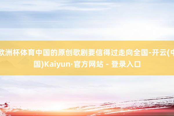欧洲杯体育中国的原创歌剧要信得过走向全国-开云(中国)Kaiyun·官方网站 - 登录入口