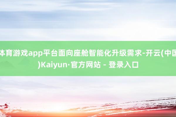体育游戏app平台面向座舱智能化升级需求-开云(中国)Kaiyun·官方网站 - 登录入口