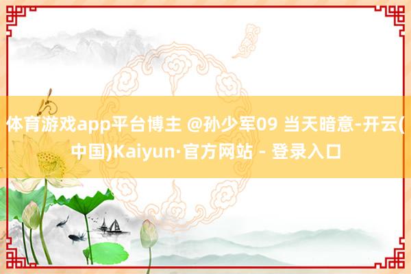 体育游戏app平台博主 @孙少军09 当天暗意-开云(中国)Kaiyun·官方网站 - 登录入口