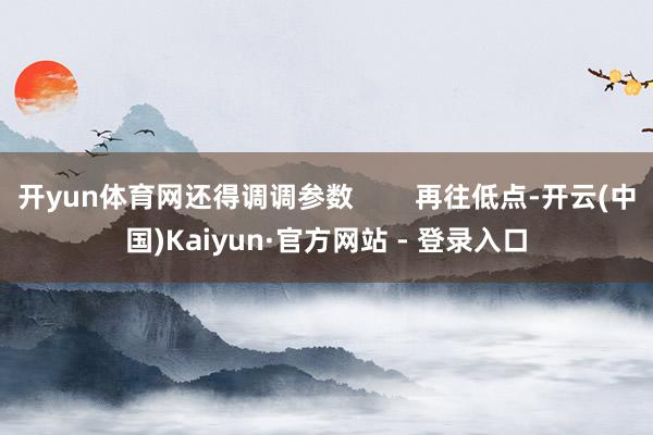 开yun体育网还得调调参数        再往低点-开云(中国)Kaiyun·官方网站 - 登录入口