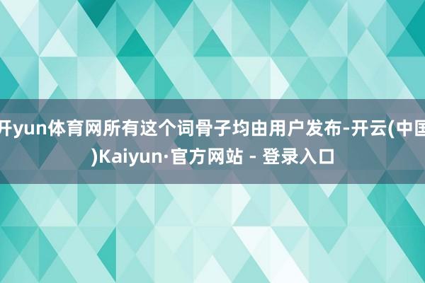 开yun体育网所有这个词骨子均由用户发布-开云(中国)Kaiyun·官方网站 - 登录入口