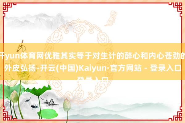 开yun体育网优雅其实等于对生计的醉心和内心苍劲的外皮弘扬-开云(中国)Kaiyun·官方网站 - 登录入口