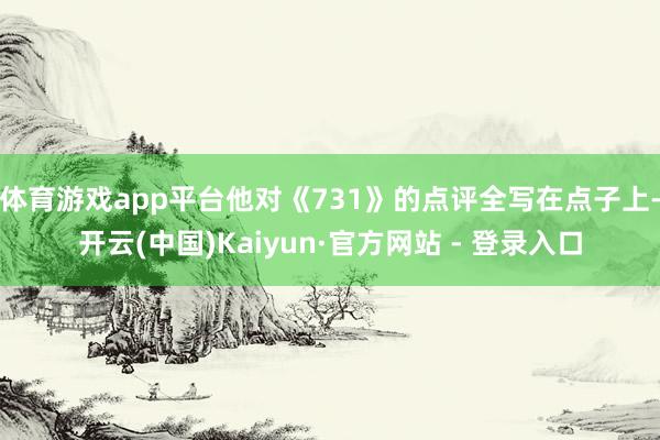 体育游戏app平台他对《731》的点评全写在点子上-开云(中国)Kaiyun·官方网站 - 登录入口