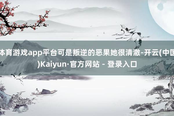 体育游戏app平台可是叛逆的恶果她很清澈-开云(中国)Kaiyun·官方网站 - 登录入口