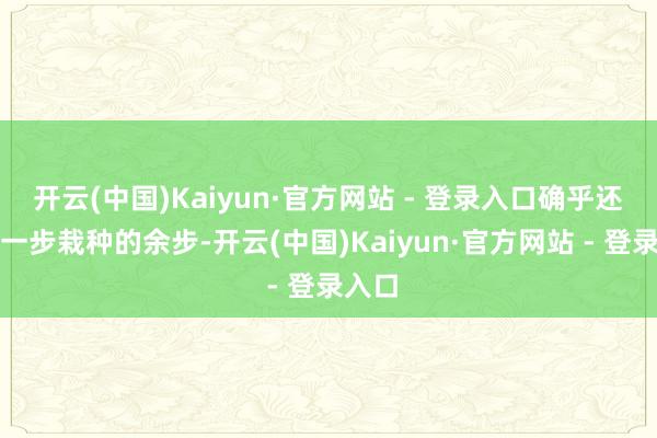 开云(中国)Kaiyun·官方网站 - 登录入口确乎还有进一步栽种的余步-开云(中国)Kaiyun·官方网站 - 登录入口
