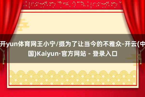 开yun体育网王小宁/摄为了让当今的不雅众-开云(中国)Kaiyun·官方网站 - 登录入口