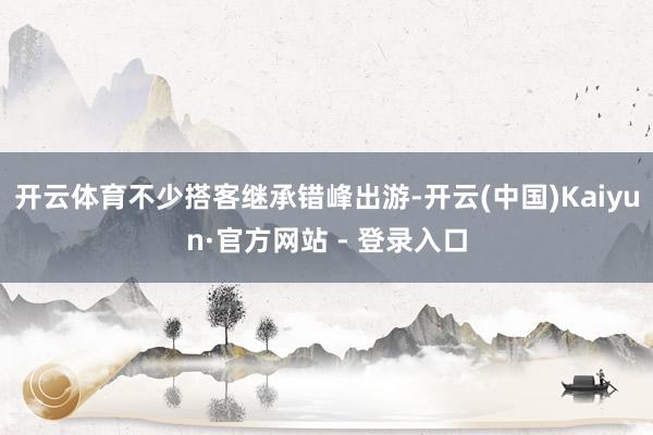 开云体育不少搭客继承错峰出游-开云(中国)Kaiyun·官方网站 - 登录入口