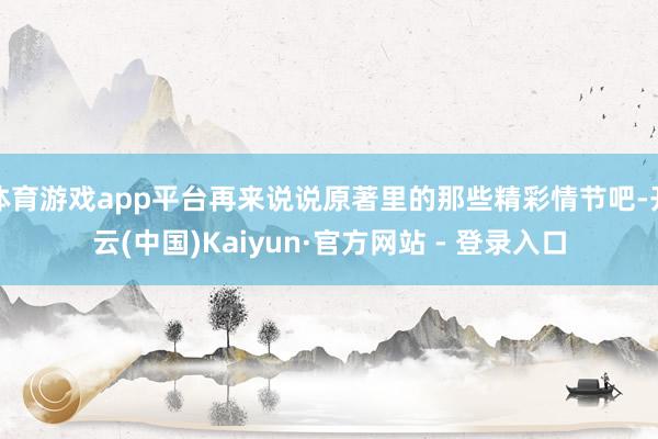 体育游戏app平台再来说说原著里的那些精彩情节吧-开云(中国)Kaiyun·官方网站 - 登录入口