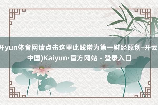 开yun体育网请点击这里此践诺为第一财经原创-开云(中国)Kaiyun·官方网站 - 登录入口