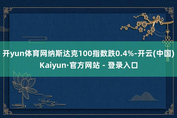 开yun体育网纳斯达克100指数跌0.4%-开云(中国)Kaiyun·官方网站 - 登录入口