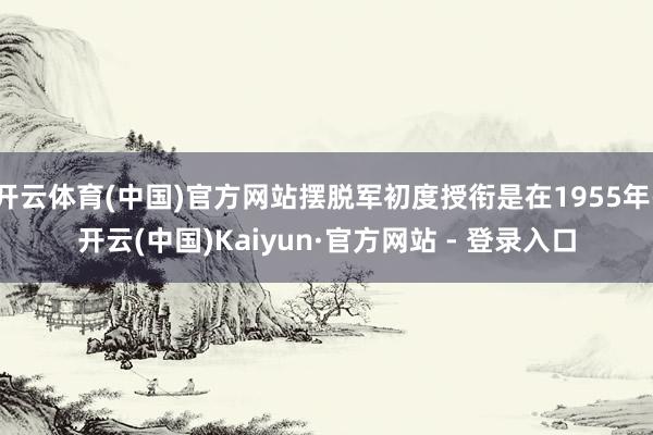 开云体育(中国)官方网站摆脱军初度授衔是在1955年-开云(中国)Kaiyun·官方网站 - 登录入口