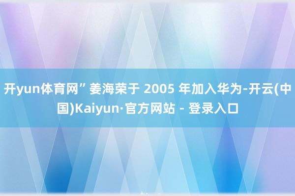开yun体育网”姜海荣于 2005 年加入华为-开云(中国)Kaiyun·官方网站 - 登录入口