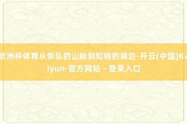 欧洲杯体育从恢弘的山脉到知晓的湖泊-开云(中国)Kaiyun·官方网站 - 登录入口