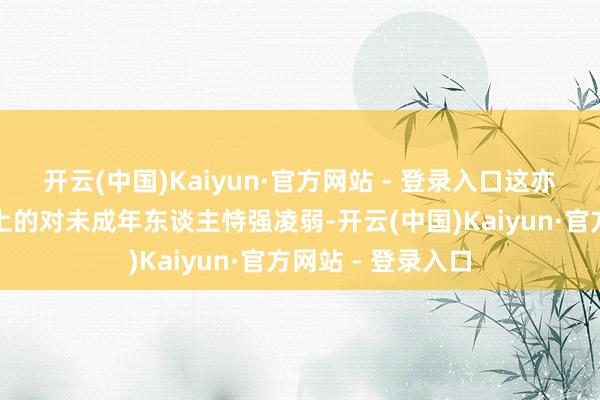 开云(中国)Kaiyun·官方网站 - 登录入口这亦然一种法律意旨上的对未成年东谈主恃强凌弱-开云(中国)Kaiyun·官方网站 - 登录入口