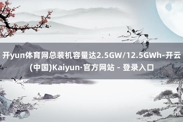 开yun体育网总装机容量达2.5GW/12.5GWh-开云(中国)Kaiyun·官方网站 - 登录入口