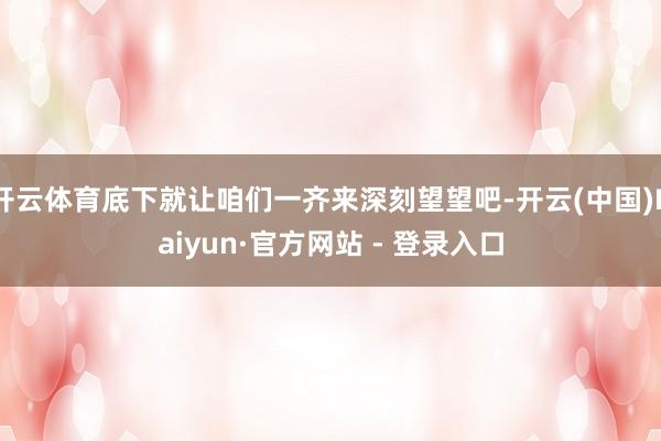 开云体育底下就让咱们一齐来深刻望望吧-开云(中国)Kaiyun·官方网站 - 登录入口