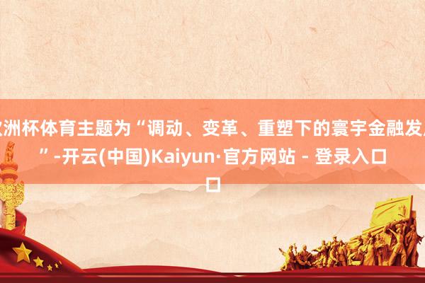 欧洲杯体育主题为“调动、变革、重塑下的寰宇金融发展”-开云(中国)Kaiyun·官方网站 - 登录入口
