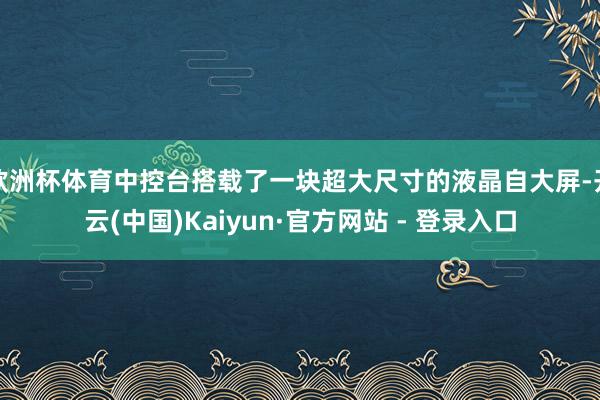 欧洲杯体育中控台搭载了一块超大尺寸的液晶自大屏-开云(中国)Kaiyun·官方网站 - 登录入口