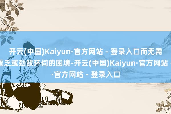 开云(中国)Kaiyun·官方网站 - 登录入口而无需记挂资源匮乏或劲敌环伺的困境-开云(中国)Kaiyun·官方网站 - 登录入口