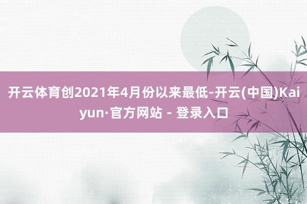 开云体育创2021年4月份以来最低-开云(中国)Kaiyun·官方网站 - 登录入口