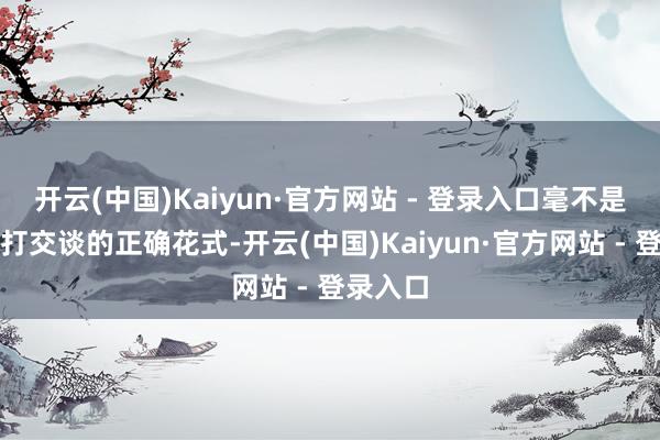 开云(中国)Kaiyun·官方网站 - 登录入口毫不是同中方打交谈的正确花式-开云(中国)Kaiyun·官方网站 - 登录入口