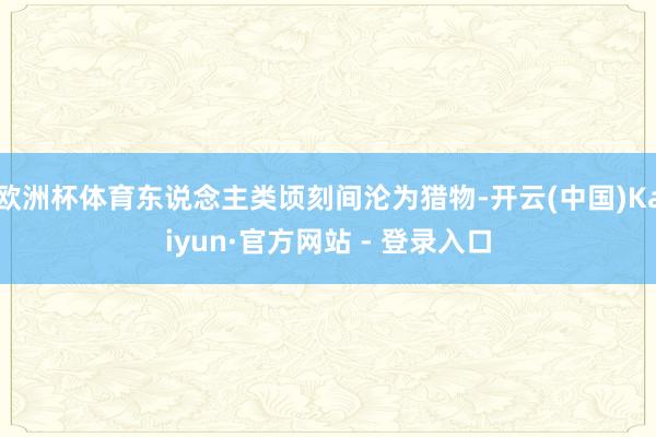 欧洲杯体育东说念主类顷刻间沦为猎物-开云(中国)Kaiyun·官方网站 - 登录入口
