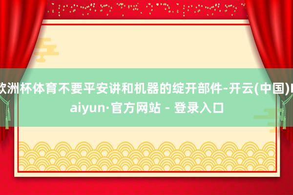 欧洲杯体育不要平安讲和机器的绽开部件-开云(中国)Kaiyun·官方网站 - 登录入口