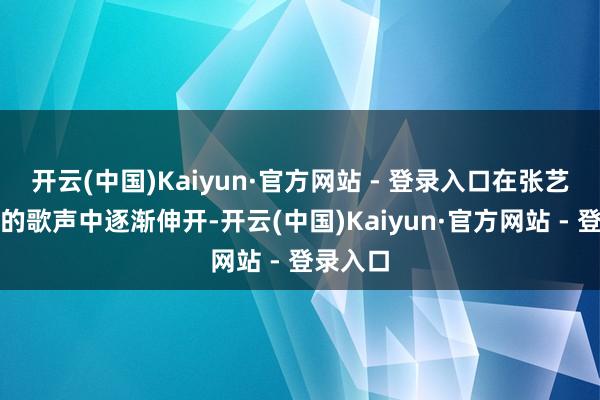 开云(中国)Kaiyun·官方网站 - 登录入口在张艺兴蔼然的歌声中逐渐伸开-开云(中国)Kaiyun·官方网站 - 登录入口