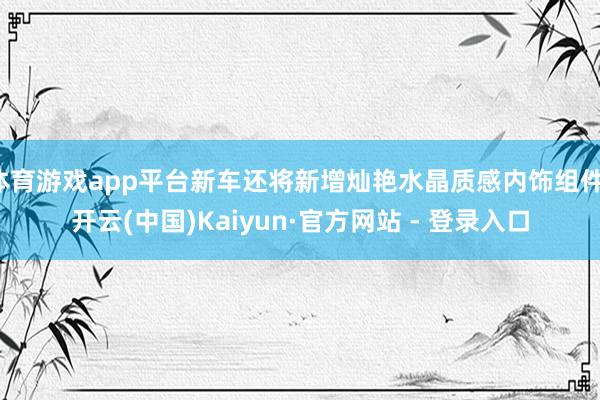 体育游戏app平台新车还将新增灿艳水晶质感内饰组件-开云(中国)Kaiyun·官方网站 - 登录入口