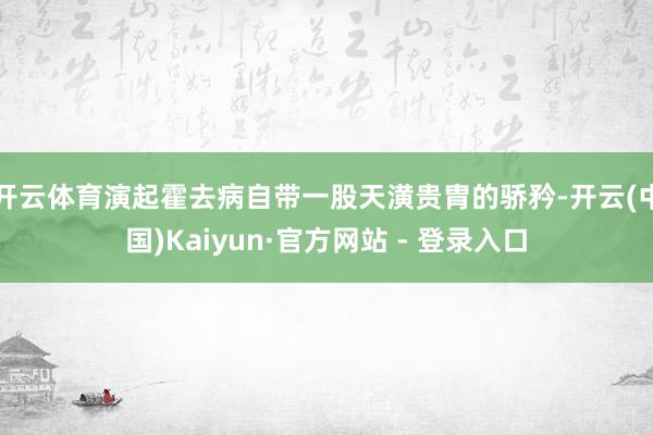 开云体育演起霍去病自带一股天潢贵胄的骄矜-开云(中国)Kaiyun·官方网站 - 登录入口