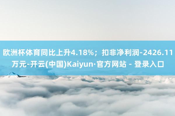 欧洲杯体育同比上升4.18%；扣非净利润-2426.11万元-开云(中国)Kaiyun·官方网站 - 登录入口