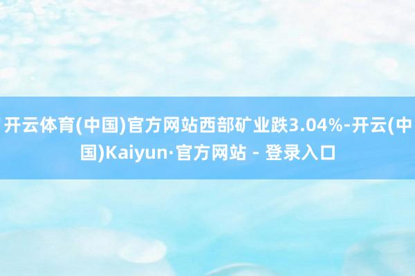 开云体育(中国)官方网站西部矿业跌3.04%-开云(中国)Kaiyun·官方网站 - 登录入口