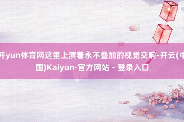 开yun体育网这里上演着永不叠加的视觉交响-开云(中国)Kaiyun·官方网站 - 登录入口